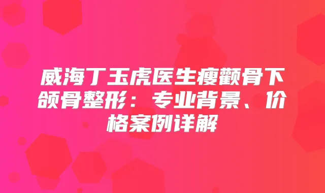 威海丁玉虎医生瘦颧骨下颌骨整形：专业背景、价格案例详解