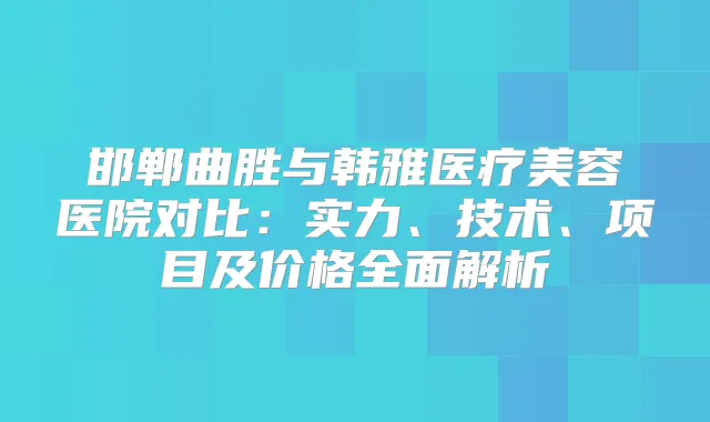 邯郸曲胜与韩雅医疗美容医院对比:实力、技术、项目及价格全面解析