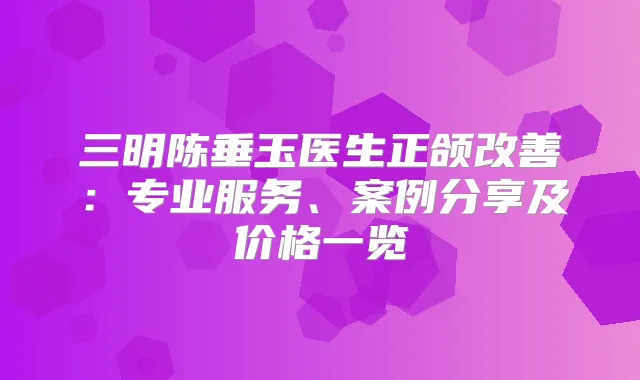 三明陈垂玉医生正颌：专业服务、案例分享及价格一览