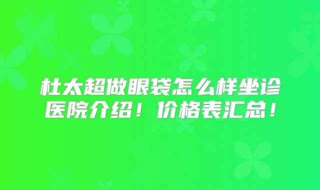 杜太超做眼袋怎么样坐诊医院介绍！价格表汇总！