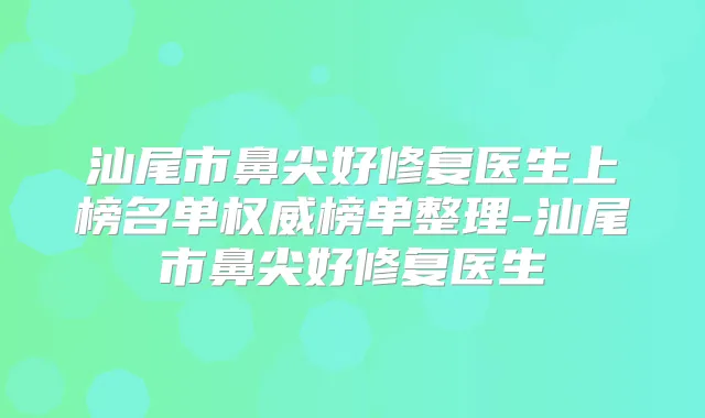 汕尾市鼻尖好修复医生上榜名单榜单整理-汕尾市鼻尖好修复医生