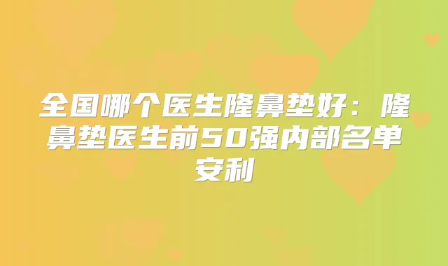 全国哪个医生隆鼻垫好：隆鼻垫医生前50强内部名单安利