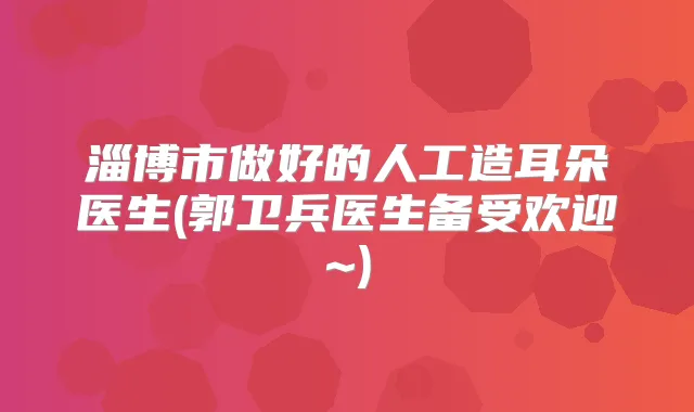 淄博市做好的人工造耳朵医生(郭卫兵医生备受欢迎~)