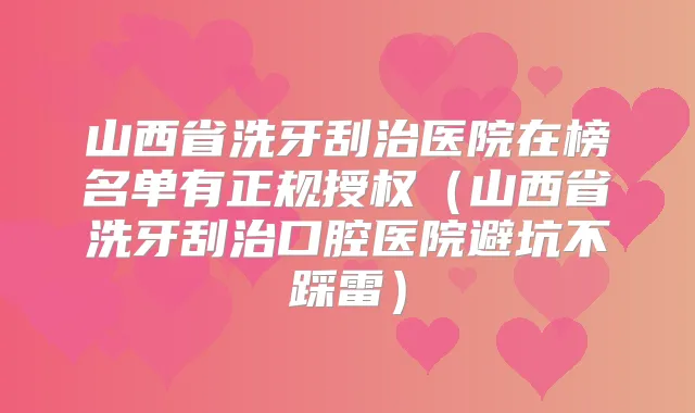 山西省洗牙刮治医院在榜名单有正规授权（山西省洗牙刮治口腔医院避坑不踩雷）
