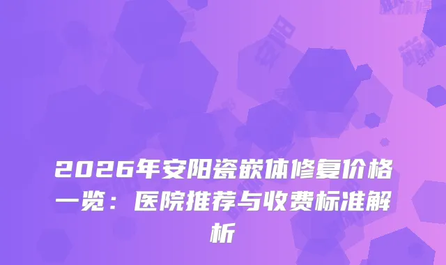 2026年安阳瓷嵌体修复价格一览:医院推荐与收费标准解析