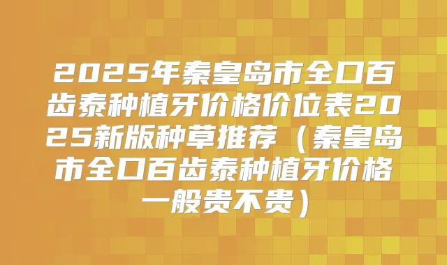 2025年秦皇岛市全口百齿泰种植牙价格价位表2025新版种草推荐(秦皇岛市全口百齿泰种植牙价格一般贵不贵)