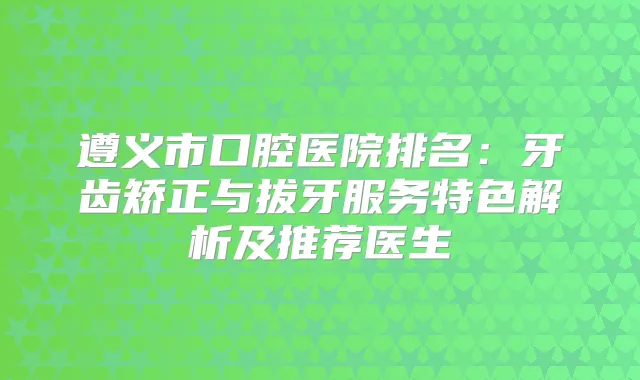 遵义市口腔医院排名：牙齿矫正与拔牙服务特色解析及推荐医生