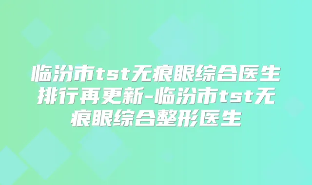 临汾市tst无痕眼综合医生排行再更新-临汾市tst无痕眼综合整形医生