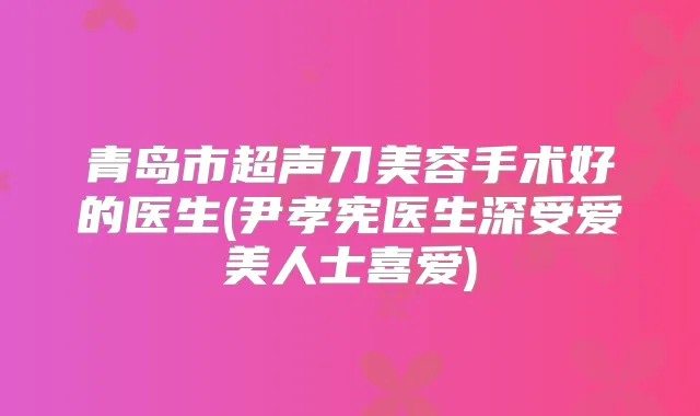 青岛市超声刀美容手术好的医生(尹孝宪医生深受爱美人士喜爱)
