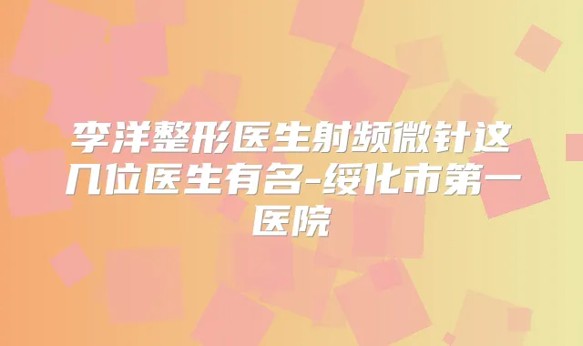 李洋整形医生射频微针这几位医生有名-绥化市第一医院