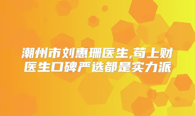 潮州市刘惠珊医生,苟上财医生口碑严选都是实力派