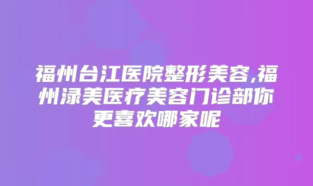 福州台江医院整形美容,福州渌美医疗美容门诊部你更喜欢哪家呢