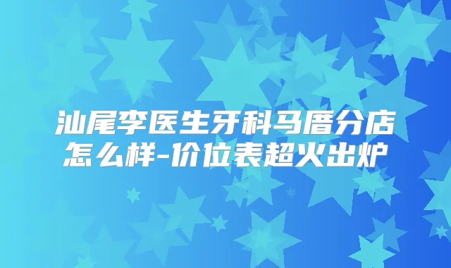 汕尾李医生牙科马厝分店怎么样-价位表超火出炉