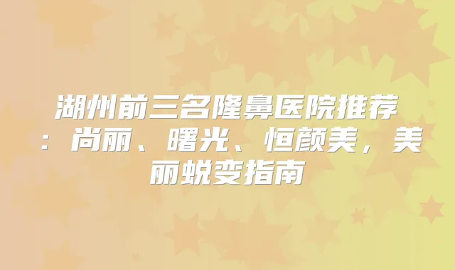 湖州前三名隆鼻医院推荐：尚丽、曙光、恒颜美，美丽蜕变指南