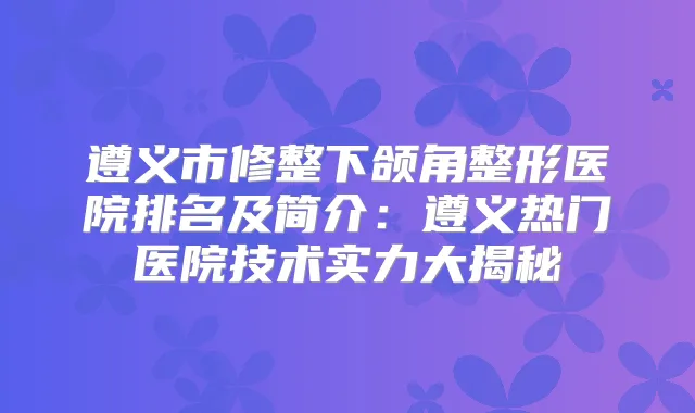 遵义市修整下颌角整形医院排名及简介：遵义热门医院技术实力大揭秘