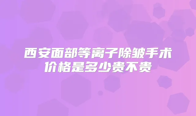 西安面部等离子除皱手术价格是多少贵不贵