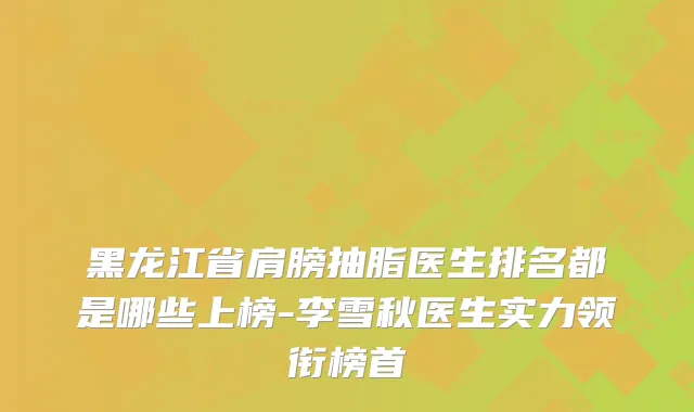 黑龙江省肩膀抽脂医生排名都是哪些上榜-李雪秋医生实力领衔榜首