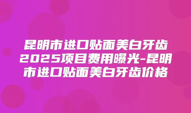 昆明市进口贴面美白牙齿2025项目费用曝光-昆明市进口贴面美白牙齿价格