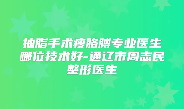 抽脂手术瘦胳膊专业医生哪位技术好-通辽市周志民整形医生
