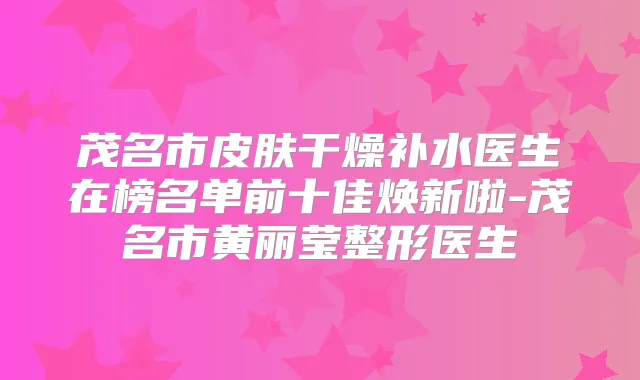 茂名市皮肤干燥补水医生在榜名单前十佳焕新啦-茂名市黄丽莹整形医生