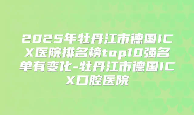 2025年牡丹江市德国ICX医院排名榜top10强名单有变化-牡丹江市德国ICX口腔医院