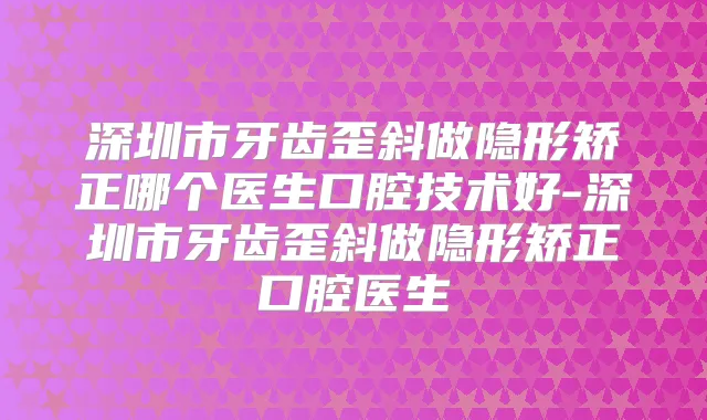 深圳市牙齿歪斜做隐形矫正哪个医生口腔技术好-深圳市牙齿歪斜做隐形矫正口腔医生