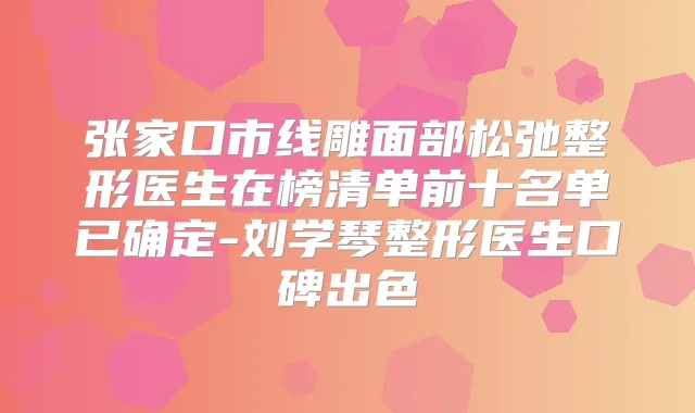 张家口市线雕面部松弛整形医生在榜清单前十名单已确定-刘学琴整形医生口碑出色