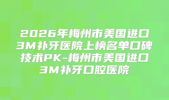 2026年梅州市美国进口3M补牙医院上榜名单口碑技术PK-梅州市美国进口3M补牙口腔医院