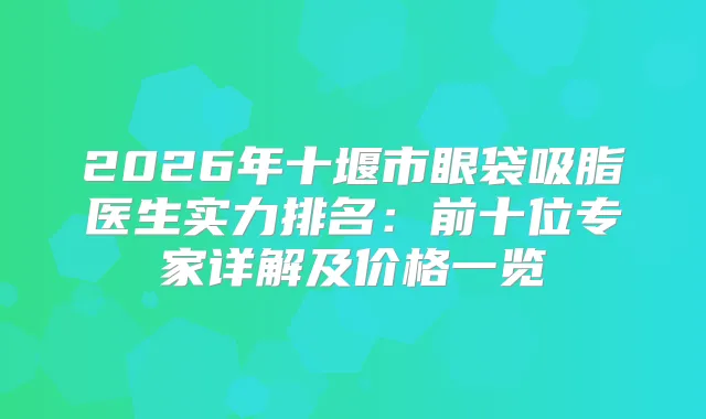 2026年十堰市眼袋吸脂医生实力排名：前十位专家详解及价格一览