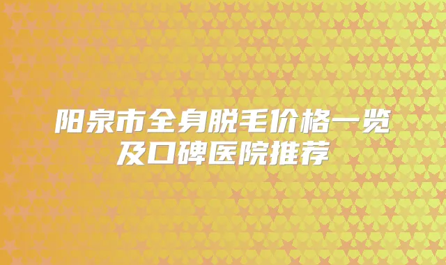 阳泉市全身脱毛价格一览及口碑医院推荐