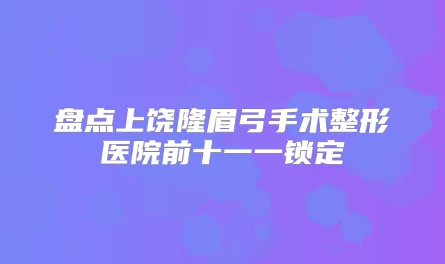 盘点上饶隆眉弓手术整形医院前十一一锁定
