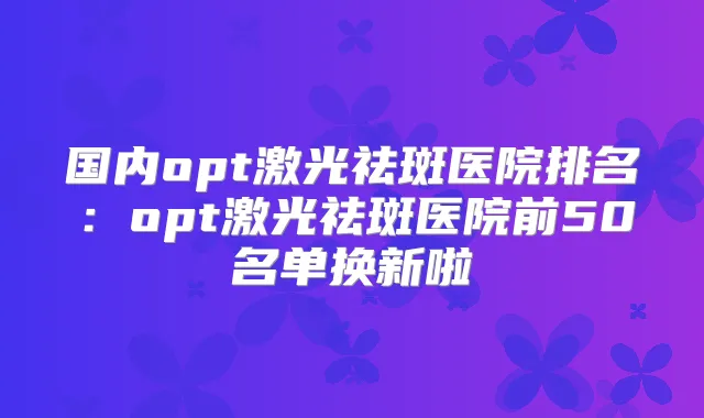 国内opt激光祛斑医院排名：opt激光祛斑医院前50名单换新啦