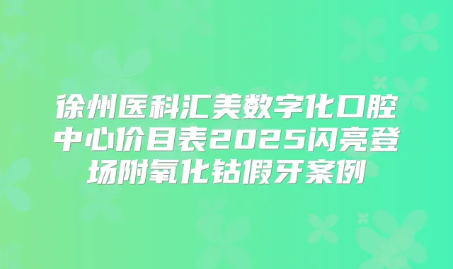 徐州医科汇美数字化口腔中心价目表2025闪亮登场附氧化钴假牙案例