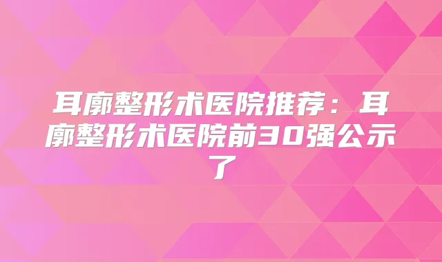 耳廓整形术医院推荐:耳廓整形术医院前30强公示了