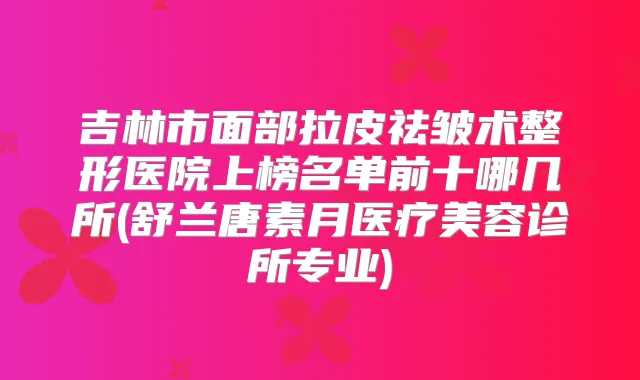 吉林市面部拉皮祛皱术整形医院上榜名单前十哪几所(舒兰唐素月医疗美容诊所专业)