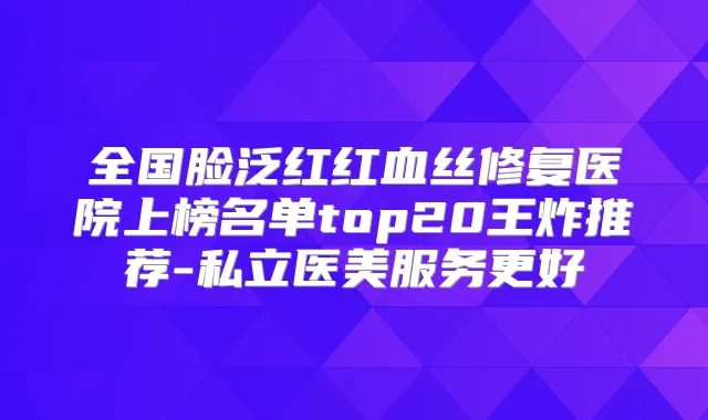 全国脸泛红红血丝修复医院上榜名单top20王炸推荐-私立医美服务更好