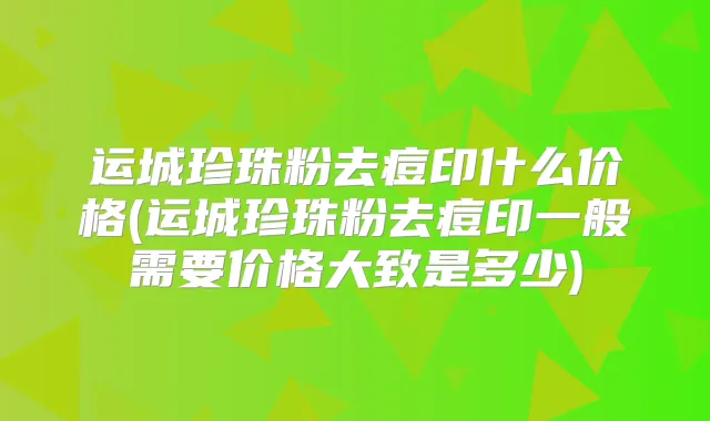 运城珍珠粉去痘印什么价格(运城珍珠粉去痘印一般需要价格大致是多少)