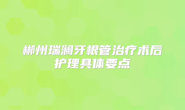 郴州瑞澜牙根管术后护理具体要点