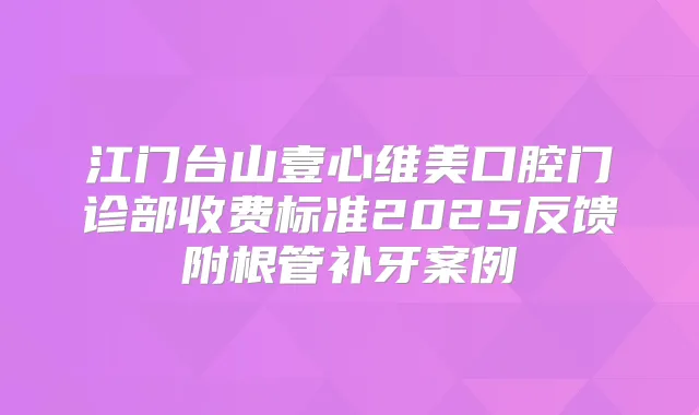 江门台山壹心维美口腔门诊部收费标准2025反馈附根管补牙案例