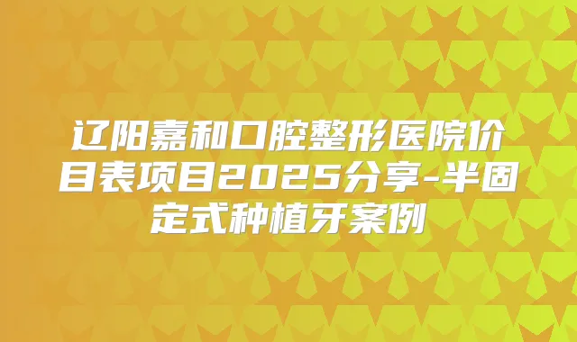 辽阳嘉和口腔整形医院价目表项目2025分享-半固定式种植牙案例