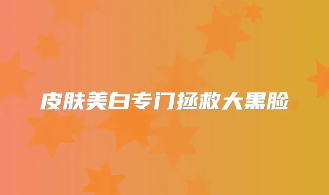 皮肤美白专门拯救大黑脸