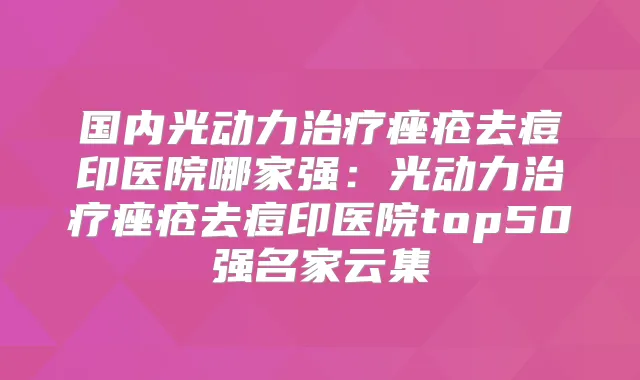 国内光动力痤疮去痘印医院哪家强：光动力痤疮去痘印医院top50强名家云集