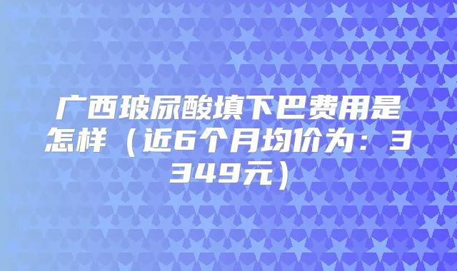 广西玻尿酸填下巴费用是怎样（近6个月均价为：3349元）
