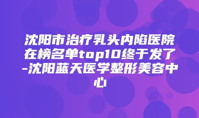 沈阳市乳头内陷医院在榜名单top10终于发了-沈阳蓝天医学整形美容中心