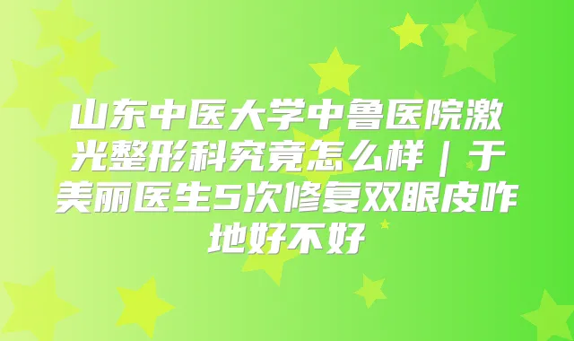 山东中医大学中鲁医院激光整形科究竟怎么样｜于美丽医生5次修复双眼皮咋地好不好