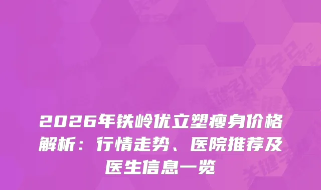 2026年铁岭优立塑瘦身价格解析：行情走势、医院推荐及医生信息一览