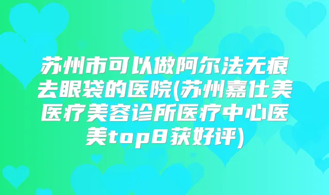苏州市可以做阿尔法无痕去眼袋的医院(苏州嘉仕美医疗美容诊所医疗中心医美top8获好评)