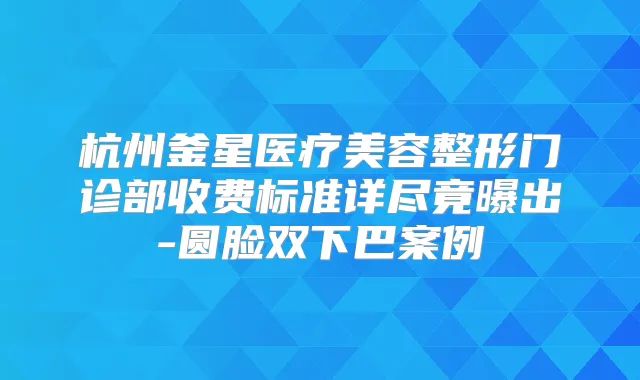 杭州釜星医疗美容整形门诊部收费标准详尽竟曝出-圆脸双下巴案例