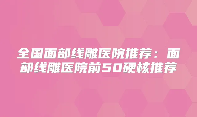 全国面部线雕医院推荐:面部线雕医院前50硬核推荐