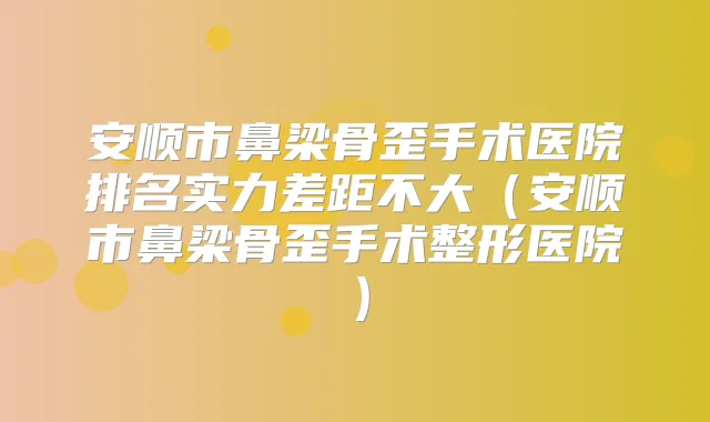 安顺市鼻梁骨歪手术医院排名实力差距不大（安顺市鼻梁骨歪手术整形医院）